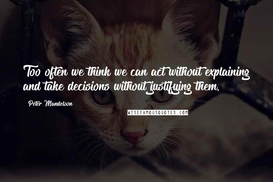 Peter Mandelson Quotes: Too often we think we can act without explaining and take decisions without justifying them.