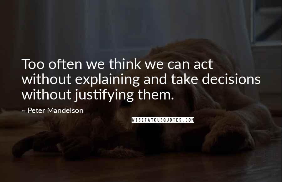 Peter Mandelson Quotes: Too often we think we can act without explaining and take decisions without justifying them.