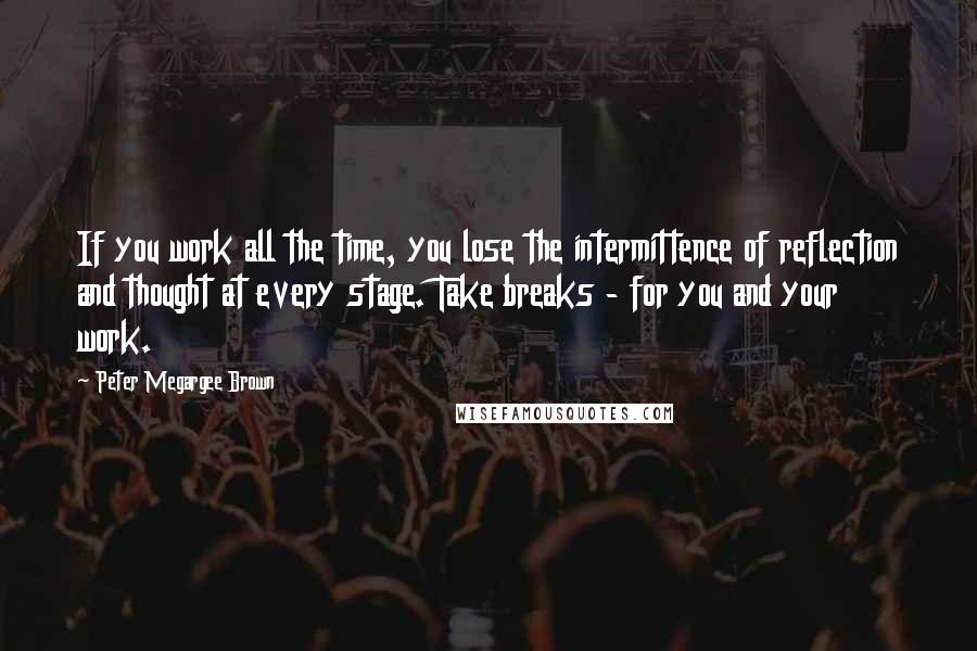 Peter Megargee Brown Quotes: If you work all the time, you lose the intermittence of reflection and thought at every stage. Take breaks - for you and your work.