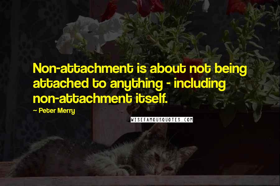 Peter Merry Quotes: Non-attachment is about not being attached to anything - including non-attachment itself.