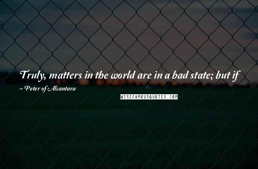 Peter Of Alcantara Quotes: Truly, matters in the world are in a bad state; but if you and I begin in earnest to reform ourselves, a really good beginning will have been made.