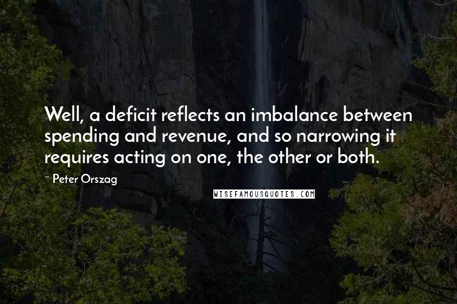 Peter Orszag Quotes: Well, a deficit reflects an imbalance between spending and revenue, and so narrowing it requires acting on one, the other or both.