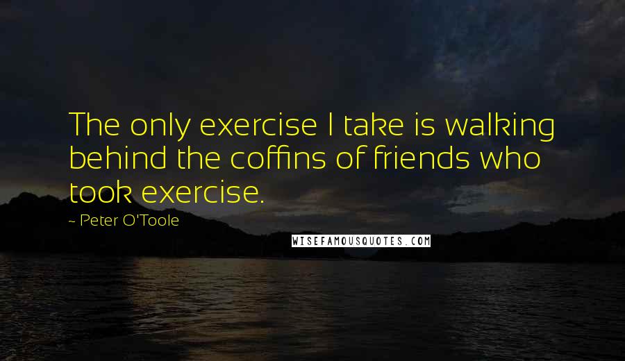 Peter O'Toole Quotes: The only exercise I take is walking behind the coffins of friends who took exercise.