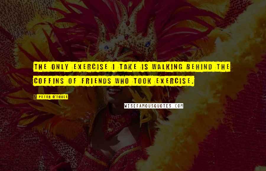 Peter O'Toole Quotes: The only exercise I take is walking behind the coffins of friends who took exercise.