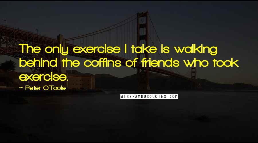 Peter O'Toole Quotes: The only exercise I take is walking behind the coffins of friends who took exercise.