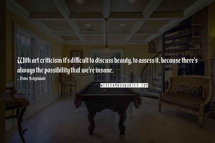 Peter Schjeldahl Quotes: With art criticism it's difficult to discuss beauty, to assess it, because there's always the possibility that we're insane.