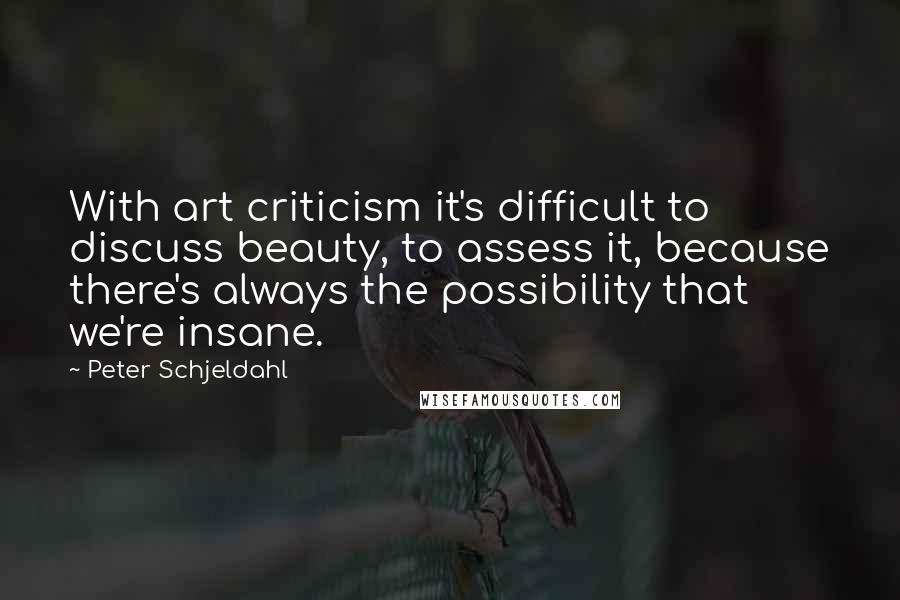 Peter Schjeldahl Quotes: With art criticism it's difficult to discuss beauty, to assess it, because there's always the possibility that we're insane.