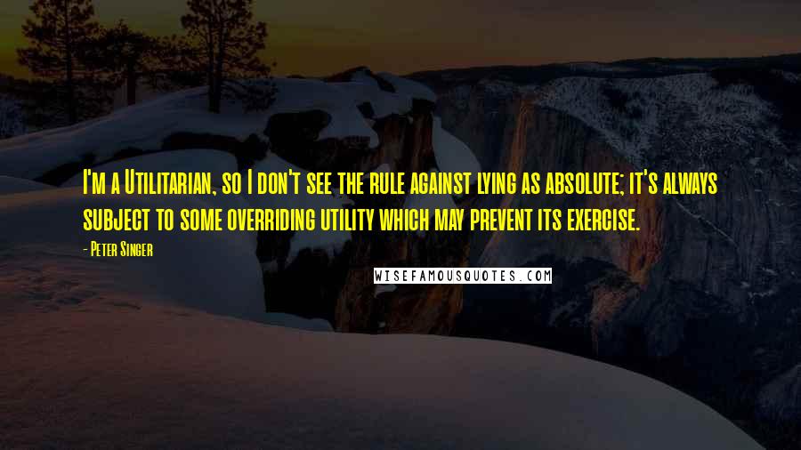 Peter Singer Quotes: I'm a Utilitarian, so I don't see the rule against lying as absolute; it's always subject to some overriding utility which may prevent its exercise.