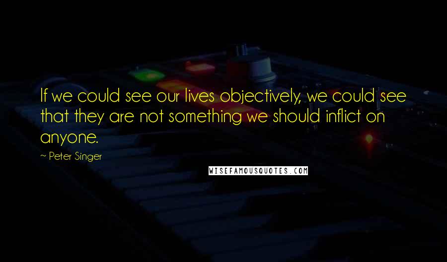 Peter Singer Quotes: If we could see our lives objectively, we could see that they are not something we should inflict on anyone.