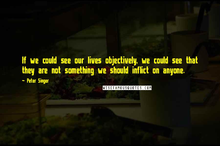 Peter Singer Quotes: If we could see our lives objectively, we could see that they are not something we should inflict on anyone.