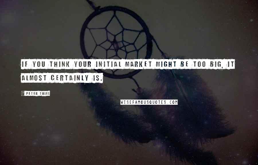 Peter Thiel Quotes: If you think your initial market might be too big, it almost certainly is.