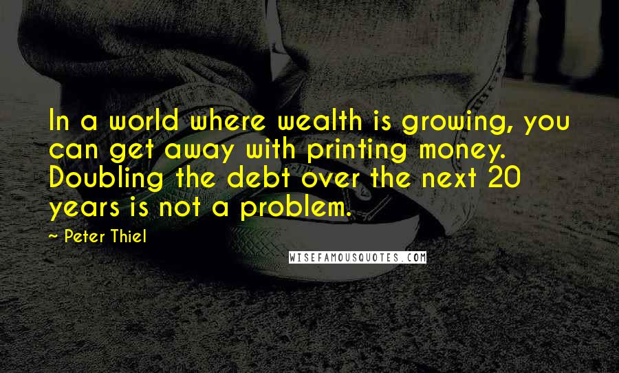 Peter Thiel Quotes: In a world where wealth is growing, you can get away with printing money. Doubling the debt over the next 20 years is not a problem.