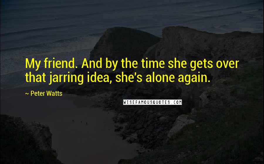 Peter Watts Quotes: My friend. And by the time she gets over that jarring idea, she's alone again.