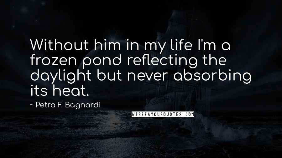 Petra F. Bagnardi Quotes: Without him in my life I'm a frozen pond reflecting the daylight but never absorbing its heat.