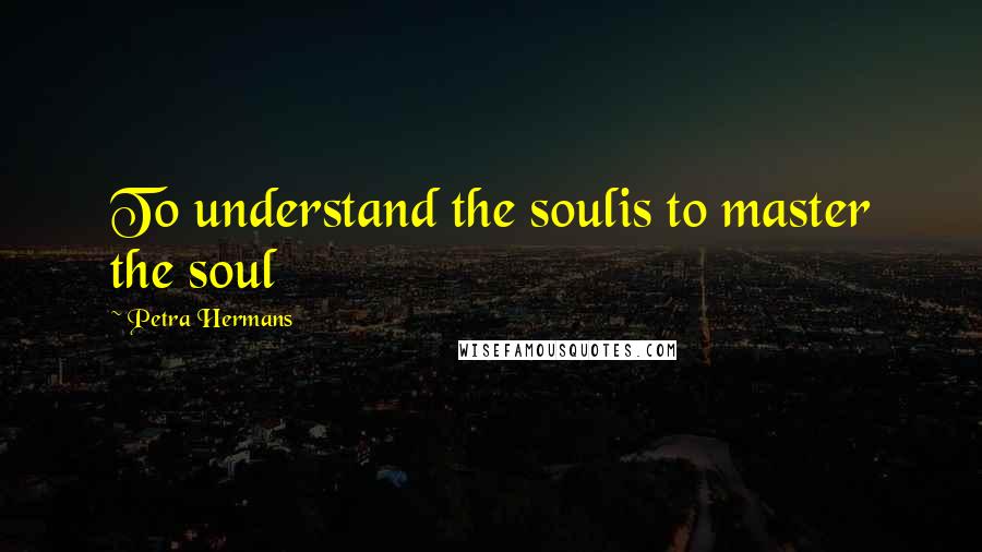 Petra Hermans Quotes: To understand the soulis to master the soul