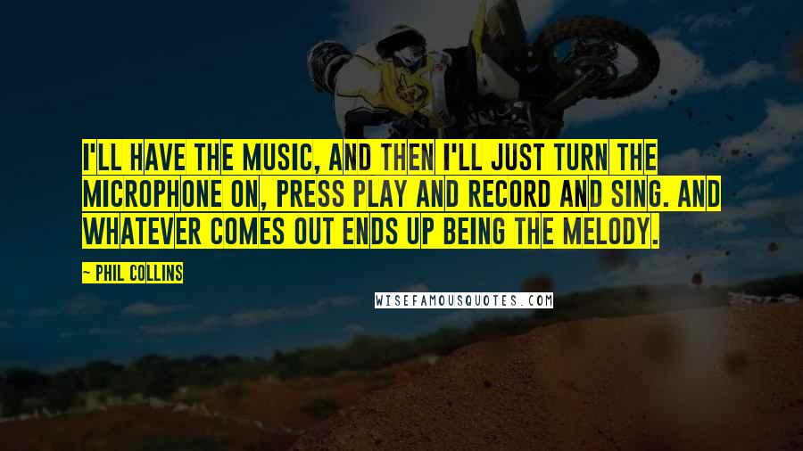 Phil Collins Quotes: I'll have the music, and then I'll just turn the microphone on, press Play and Record and sing. And whatever comes out ends up being the melody.