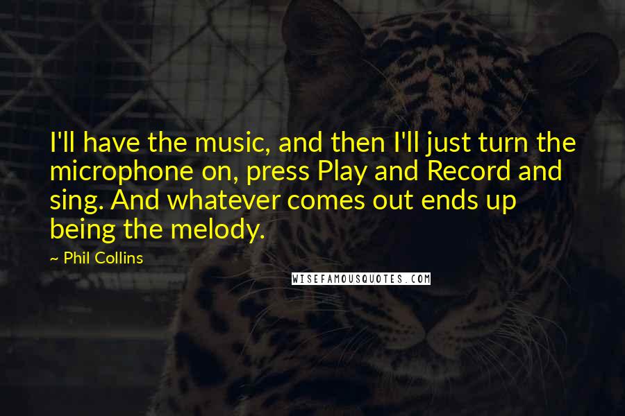 Phil Collins Quotes: I'll have the music, and then I'll just turn the microphone on, press Play and Record and sing. And whatever comes out ends up being the melody.