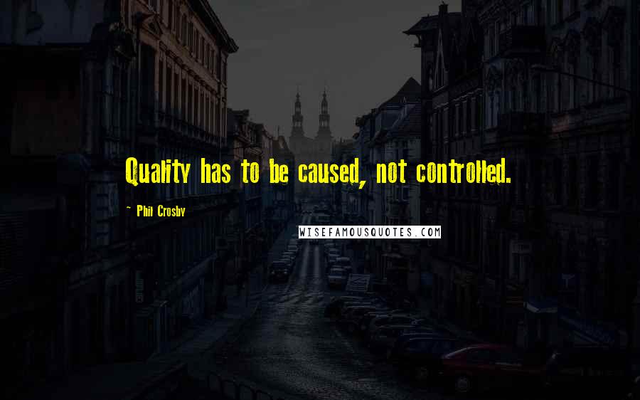 Phil Crosby Quotes: Quality has to be caused, not controlled.