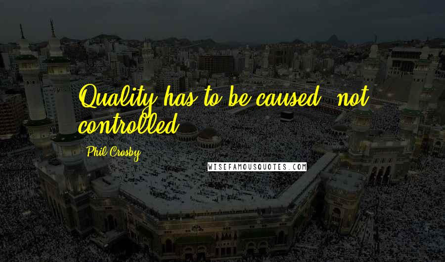 Phil Crosby Quotes: Quality has to be caused, not controlled.