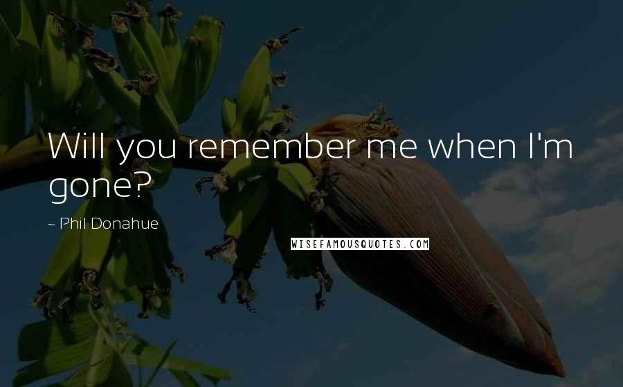 Phil Donahue Quotes: Will you remember me when I'm gone?