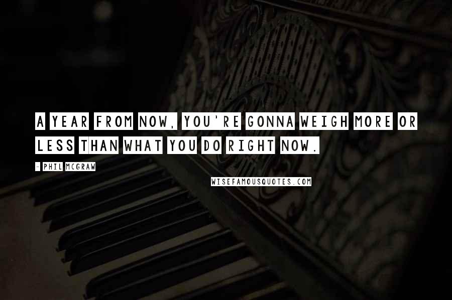 Phil McGraw Quotes: A year from now, you're gonna weigh more or less than what you do right now.