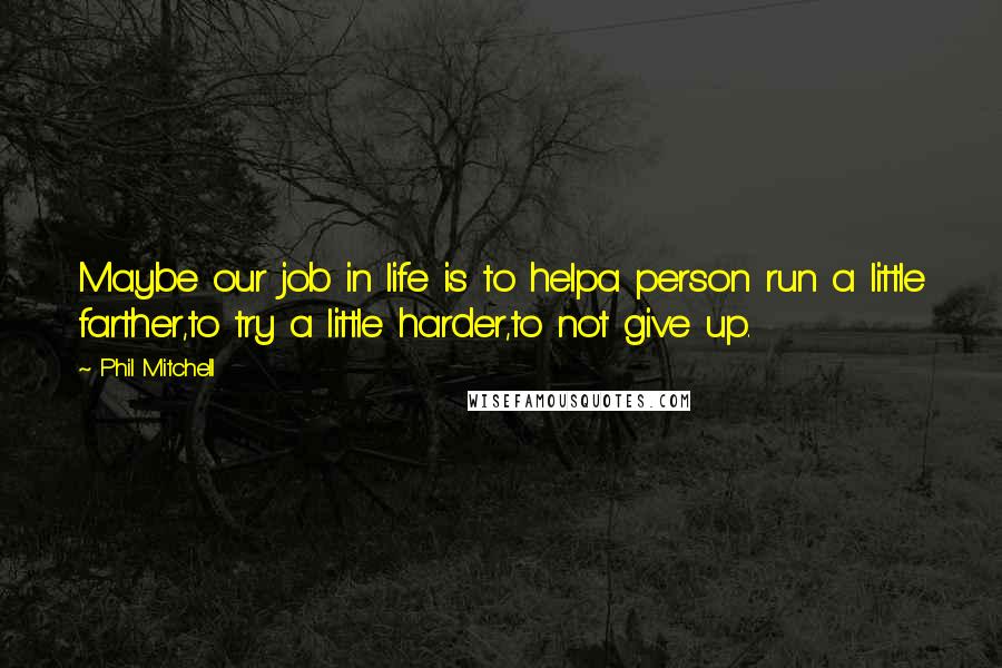 Phil Mitchell Quotes: Maybe our job in life is to helpa person run a little farther,to try a little harder,to not give up.