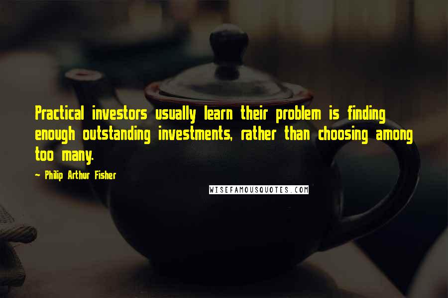 Philip Arthur Fisher Quotes: Practical investors usually learn their problem is finding enough outstanding investments, rather than choosing among too many.