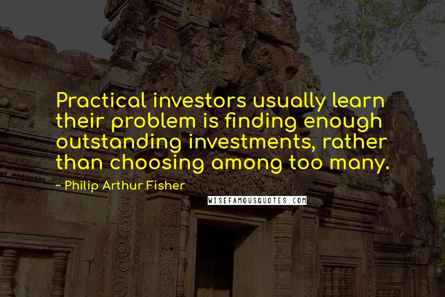 Philip Arthur Fisher Quotes: Practical investors usually learn their problem is finding enough outstanding investments, rather than choosing among too many.