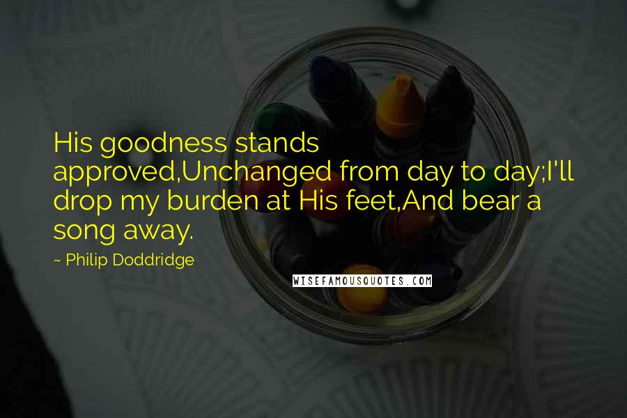 Philip Doddridge Quotes: His goodness stands approved,Unchanged from day to day;I'll drop my burden at His feet,And bear a song away.