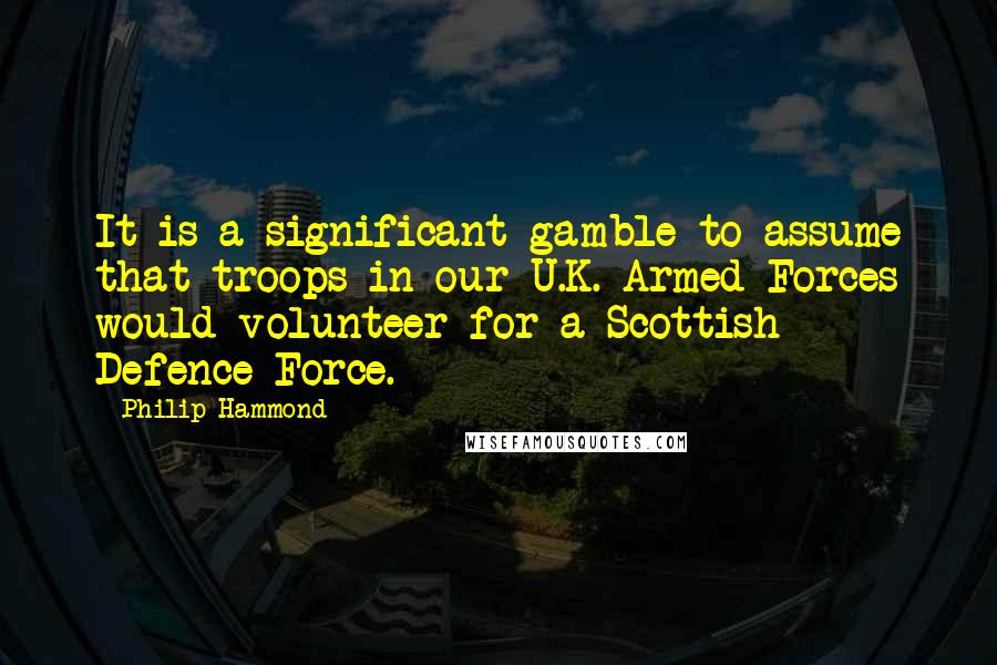 Philip Hammond Quotes: It is a significant gamble to assume that troops in our U.K. Armed Forces would volunteer for a Scottish Defence Force.