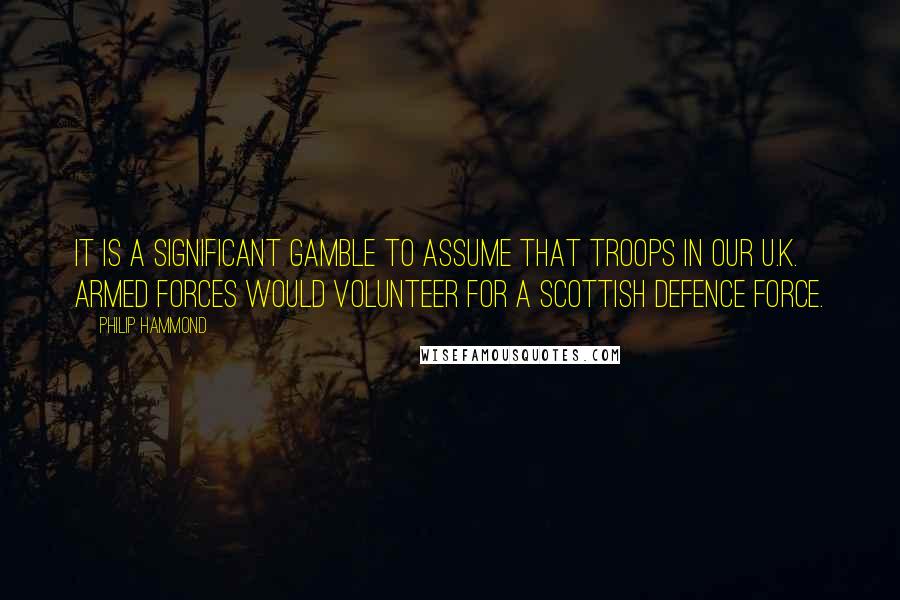 Philip Hammond Quotes: It is a significant gamble to assume that troops in our U.K. Armed Forces would volunteer for a Scottish Defence Force.