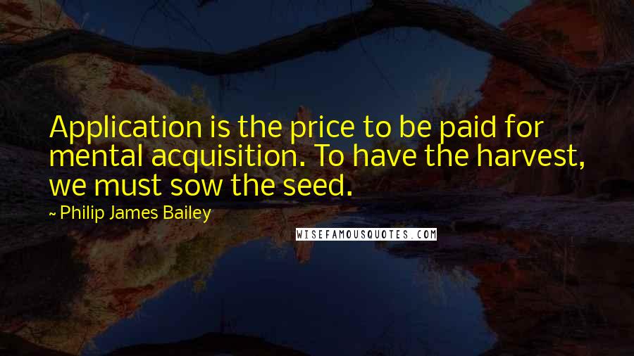 Philip James Bailey Quotes: Application is the price to be paid for mental acquisition. To have the harvest, we must sow the seed.