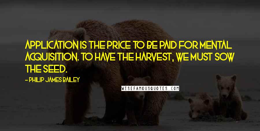 Philip James Bailey Quotes: Application is the price to be paid for mental acquisition. To have the harvest, we must sow the seed.