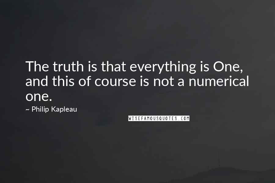 Philip Kapleau Quotes: The truth is that everything is One, and this of course is not a numerical one.