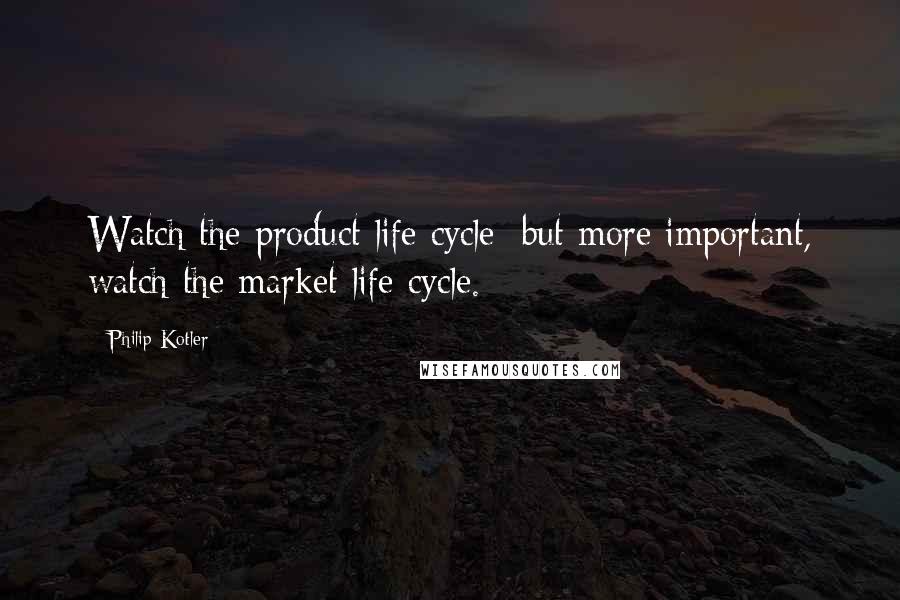 Philip Kotler Quotes: Watch the product life cycle; but more important, watch the market life cycle.