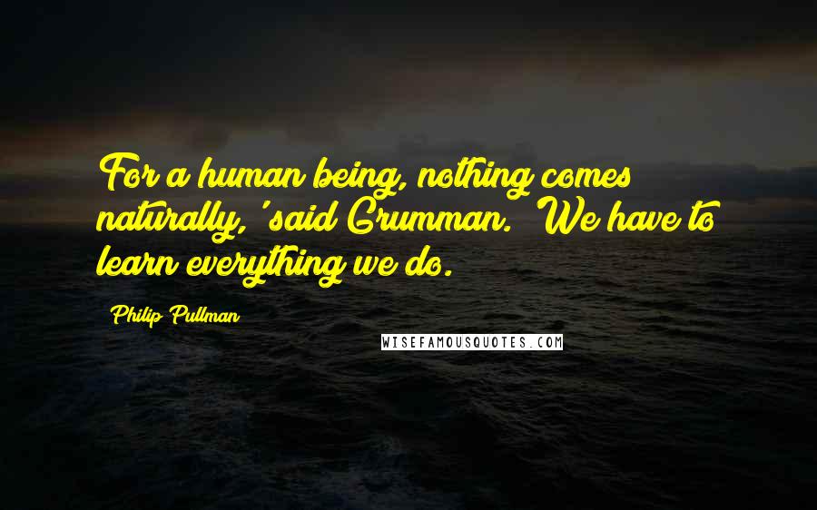 Philip Pullman Quotes: For a human being, nothing comes naturally,' said Grumman. 'We have to learn everything we do.