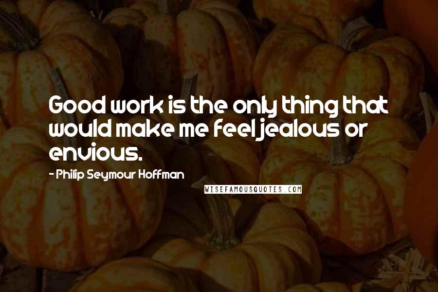 Philip Seymour Hoffman Quotes: Good work is the only thing that would make me feel jealous or envious.