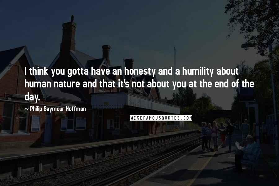 Philip Seymour Hoffman Quotes: I think you gotta have an honesty and a humility about human nature and that it's not about you at the end of the day.