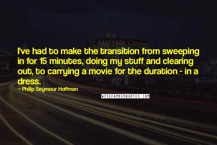 Philip Seymour Hoffman Quotes: I've had to make the transition from sweeping in for 15 minutes, doing my stuff and clearing out, to carrying a movie for the duration - in a dress.