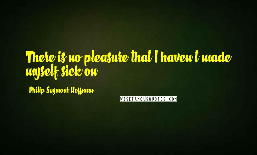 Philip Seymour Hoffman Quotes: There is no pleasure that I haven't made myself sick on.