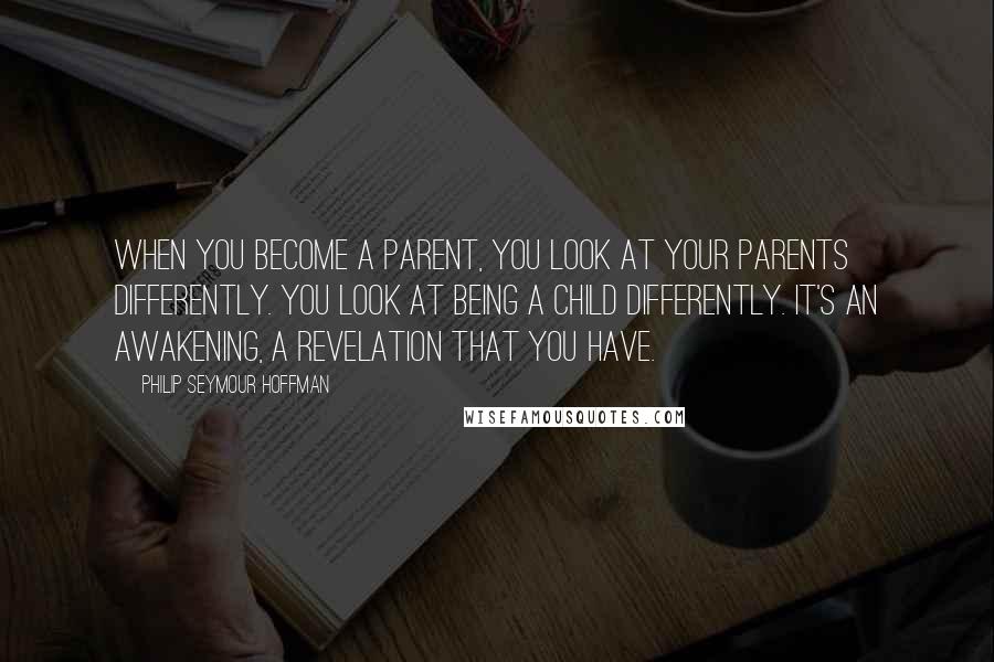 Philip Seymour Hoffman Quotes: When you become a parent, you look at your parents differently. You look at being a child differently. It's an awakening, a revelation that you have.