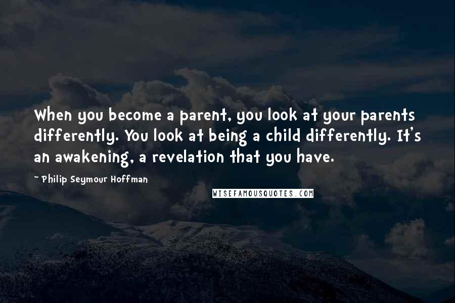 Philip Seymour Hoffman Quotes: When you become a parent, you look at your parents differently. You look at being a child differently. It's an awakening, a revelation that you have.