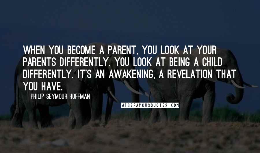 Philip Seymour Hoffman Quotes: When you become a parent, you look at your parents differently. You look at being a child differently. It's an awakening, a revelation that you have.