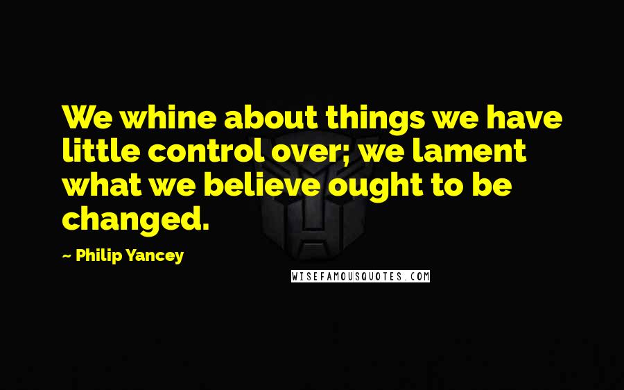 Philip Yancey Quotes: We whine about things we have little control over; we lament what we believe ought to be changed.