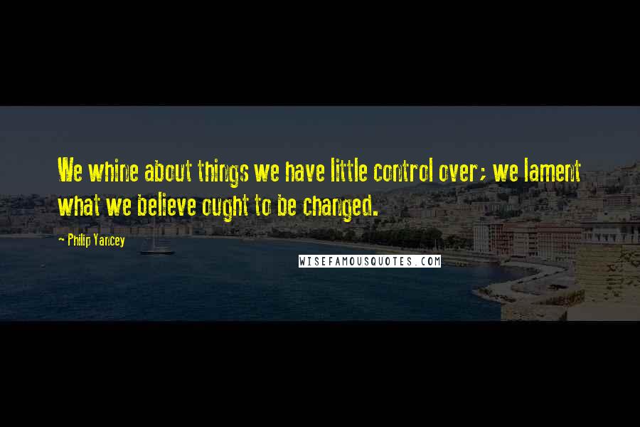 Philip Yancey Quotes: We whine about things we have little control over; we lament what we believe ought to be changed.