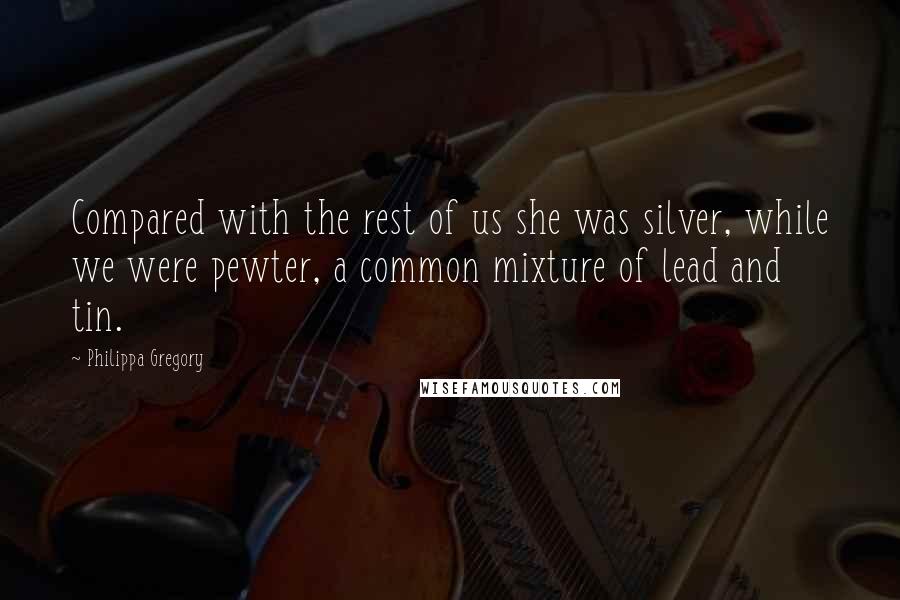 Philippa Gregory Quotes: Compared with the rest of us she was silver, while we were pewter, a common mixture of lead and tin.