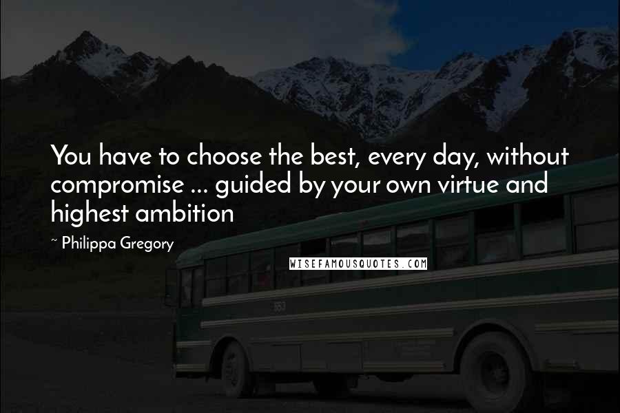 Philippa Gregory Quotes: You have to choose the best, every day, without compromise ... guided by your own virtue and highest ambition