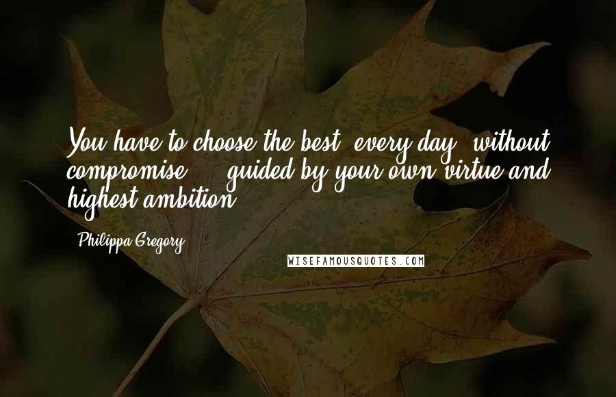 Philippa Gregory Quotes: You have to choose the best, every day, without compromise ... guided by your own virtue and highest ambition