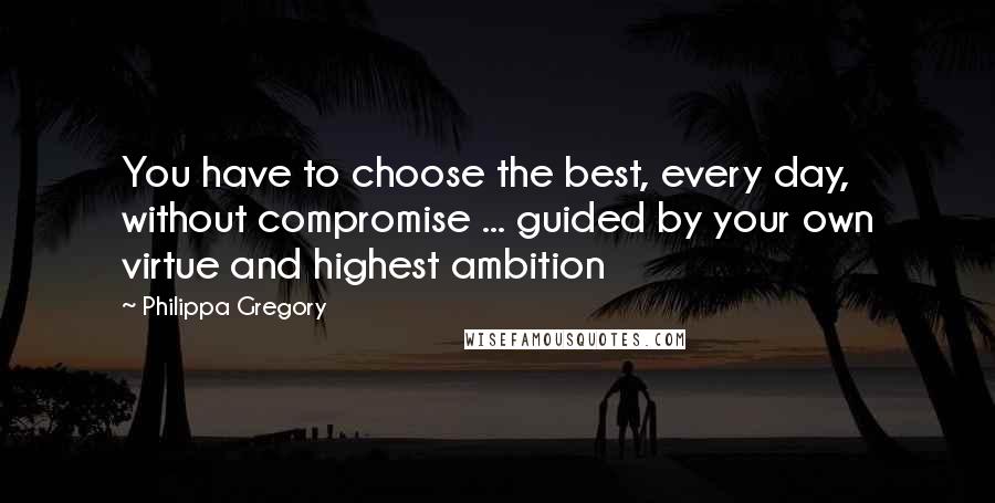 Philippa Gregory Quotes: You have to choose the best, every day, without compromise ... guided by your own virtue and highest ambition