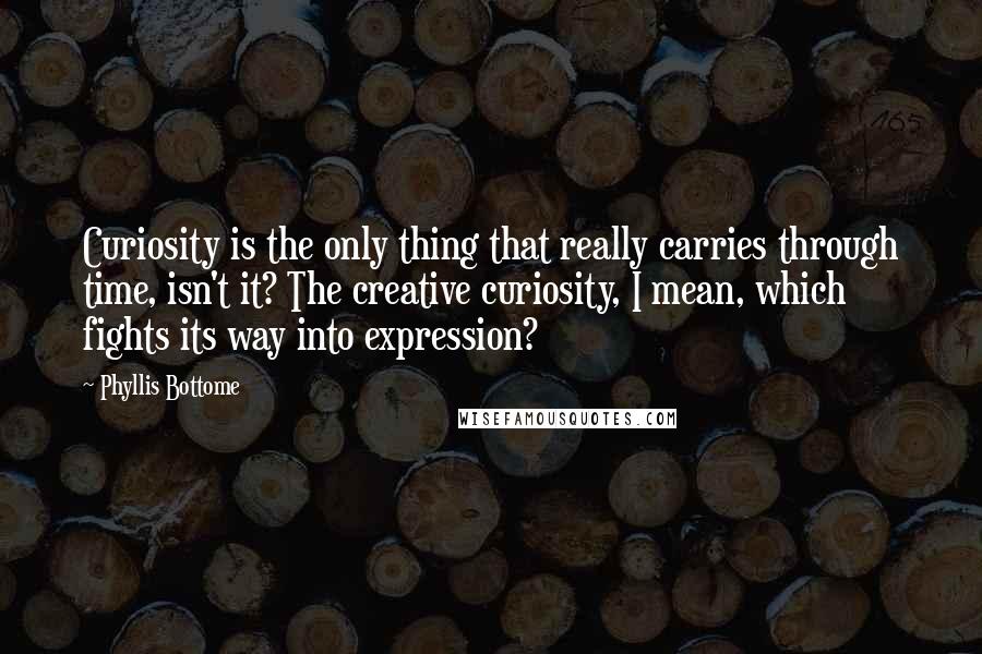 Phyllis Bottome Quotes: Curiosity is the only thing that really carries through time, isn't it? The creative curiosity, I mean, which fights its way into expression?